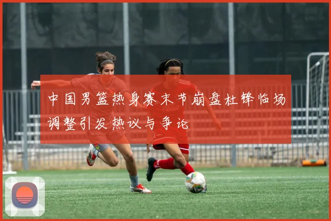 中国男篮热身赛末节崩盘杜锋临场调整引发热议与争论